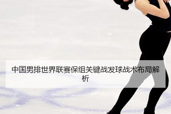 中国男排世界联赛保组关键战发球战术布局解析
