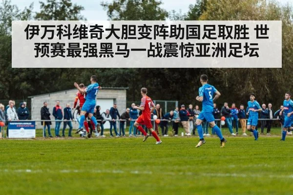 伊万科维奇大胆变阵助国足取胜 世预赛最强黑马一战震惊亚洲足坛